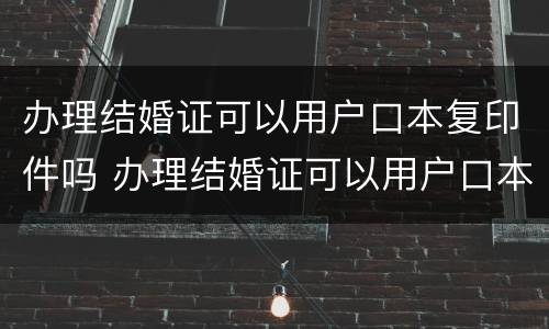 办理结婚证可以用户口本复印件吗 办理结婚证可以用户口本复印件吗怎么弄