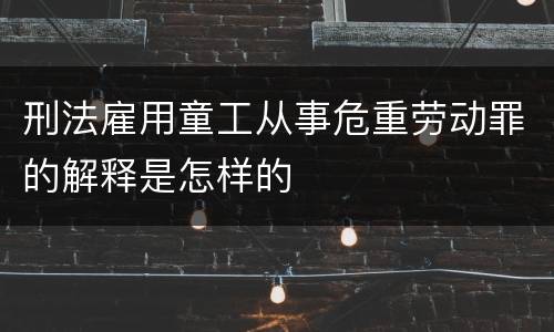 刑法雇用童工从事危重劳动罪的解释是怎样的