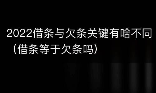 2022借条与欠条关键有啥不同（借条等于欠条吗）