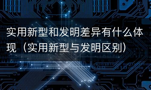实用新型和发明差异有什么体现（实用新型与发明区别）