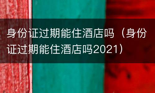 身份证过期能住酒店吗（身份证过期能住酒店吗2021）