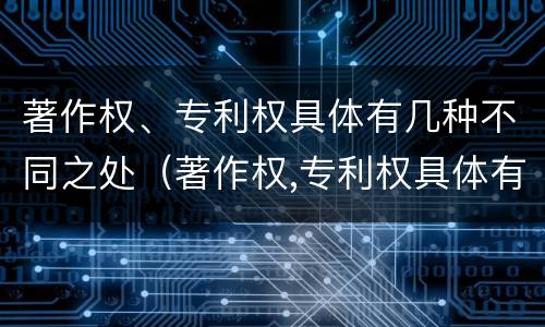 著作权、专利权具体有几种不同之处（著作权,专利权具体有几种不同之处）