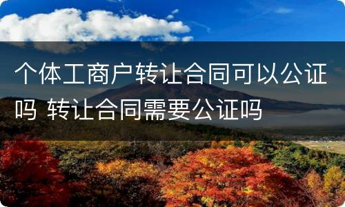 个体工商户转让合同可以公证吗 转让合同需要公证吗