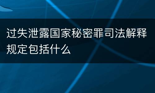过失泄露国家秘密罪司法解释规定包括什么