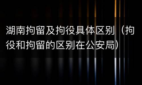 湖南拘留及拘役具体区别（拘役和拘留的区别在公安局）