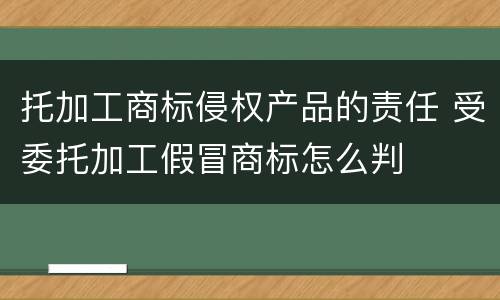 托加工商标侵权产品的责任 受委托加工假冒商标怎么判