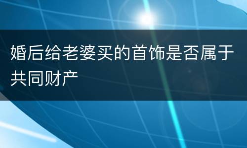 婚后给老婆买的首饰是否属于共同财产