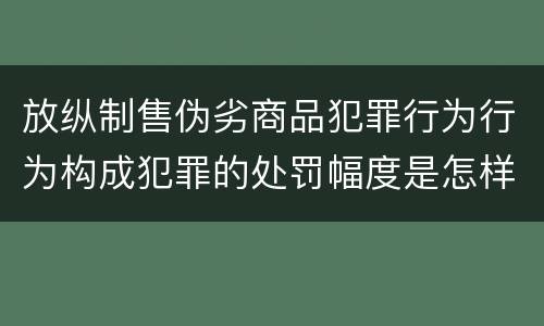 放纵制售伪劣商品犯罪行为行为构成犯罪的处罚幅度是怎样的