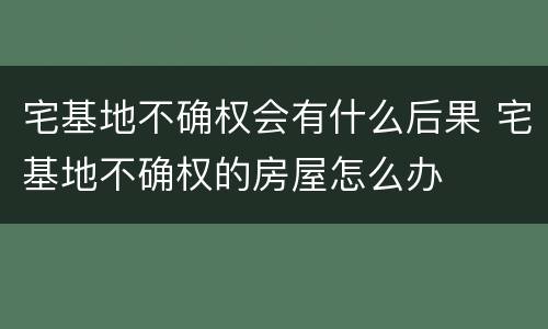 宅基地不确权会有什么后果 宅基地不确权的房屋怎么办