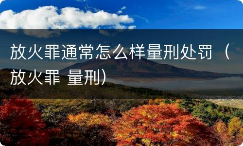 放火罪通常怎么样量刑处罚（放火罪 量刑）