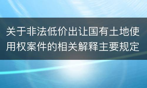 关于非法低价出让国有土地使用权案件的相关解释主要规定都有哪些