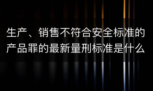 生产、销售不符合安全标准的产品罪的最新量刑标准是什么