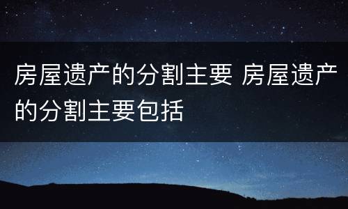 房屋遗产的分割主要 房屋遗产的分割主要包括
