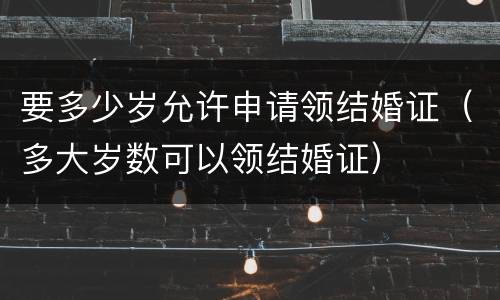 要多少岁允许申请领结婚证（多大岁数可以领结婚证）