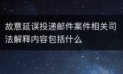 故意延误投递邮件案件相关司法解释内容包括什么