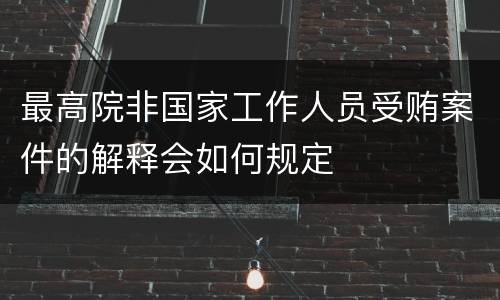 最高院非国家工作人员受贿案件的解释会如何规定