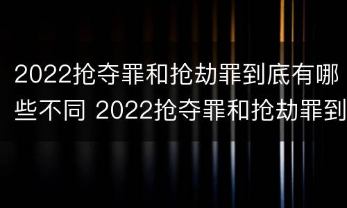 2022抢夺罪和抢劫罪到底有哪些不同 2022抢夺罪和抢劫罪到底有哪些不同呢