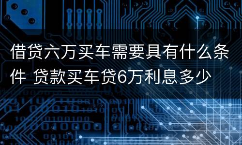 借贷六万买车需要具有什么条件 贷款买车贷6万利息多少