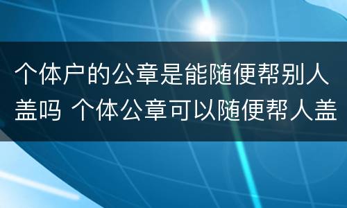 个体户的公章是能随便帮别人盖吗 个体公章可以随便帮人盖吗