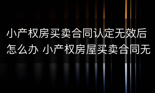 小产权房买卖合同认定无效后怎么办 小产权房屋买卖合同无效