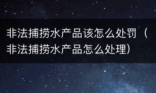 非法捕捞水产品该怎么处罚（非法捕捞水产品怎么处理）
