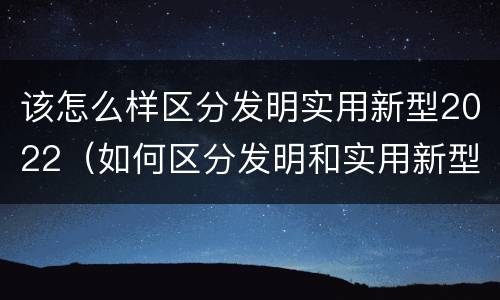该怎么样区分发明实用新型2022（如何区分发明和实用新型）