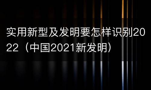 实用新型及发明要怎样识别2022（中国2021新发明）