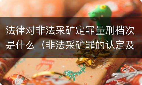 法律对非法采矿定罪量刑档次是什么（非法采矿罪的认定及量刑标准）