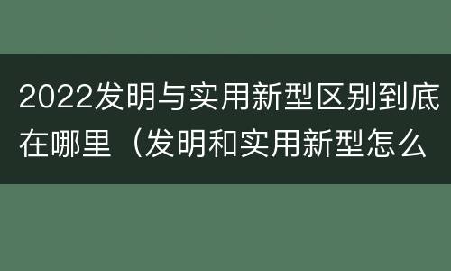 2022发明与实用新型区别到底在哪里（发明和实用新型怎么区分）