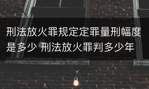 刑法放火罪规定定罪量刑幅度是多少 刑法放火罪判多少年