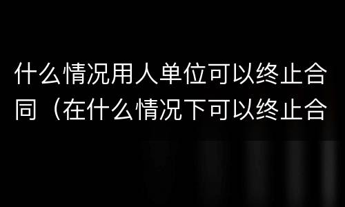什么情况用人单位可以终止合同（在什么情况下可以终止合同）