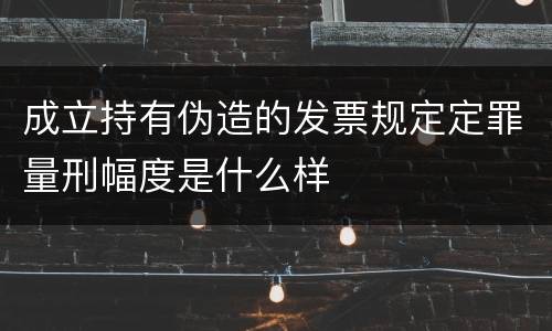 成立持有伪造的发票规定定罪量刑幅度是什么样