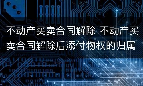 不动产买卖合同解除 不动产买卖合同解除后添付物权的归属