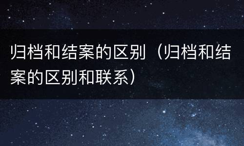 归档和结案的区别（归档和结案的区别和联系）