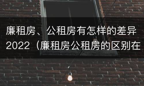 廉租房、公租房有怎样的差异2022（廉租房公租房的区别在哪里）