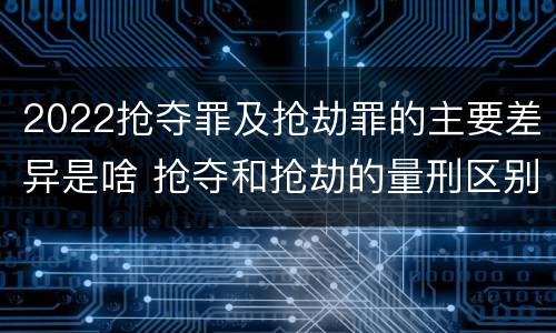 2022抢夺罪及抢劫罪的主要差异是啥 抢夺和抢劫的量刑区别