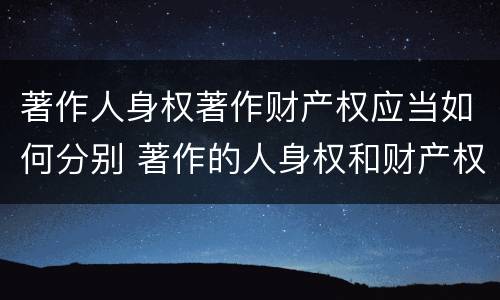 著作人身权著作财产权应当如何分别 著作的人身权和财产权