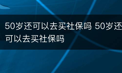 50岁还可以去买社保吗 50岁还可以去买社保吗
