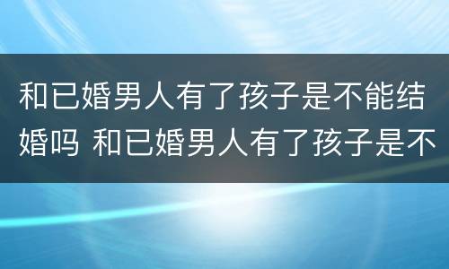 和已婚男人有了孩子是不能结婚吗 和已婚男人有了孩子是不能结婚吗知乎