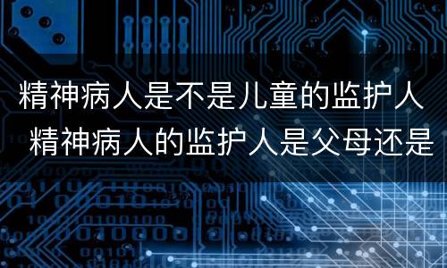 精神病人是不是儿童的监护人 精神病人的监护人是父母还是子女