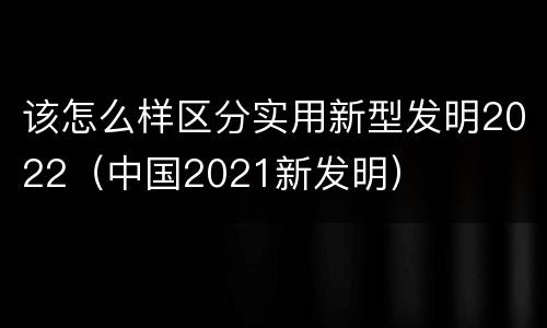 该怎么样区分实用新型发明2022（中国2021新发明）