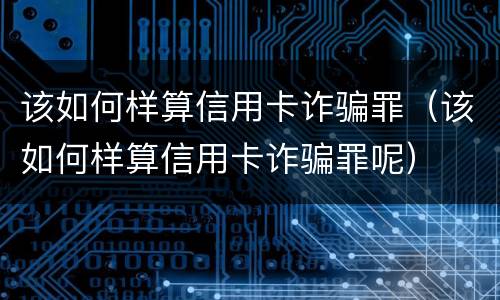 该如何样算信用卡诈骗罪（该如何样算信用卡诈骗罪呢）