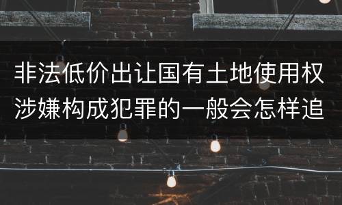 非法低价出让国有土地使用权涉嫌构成犯罪的一般会怎样追究法律责任