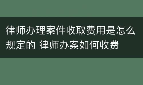 律师办理案件收取费用是怎么规定的 律师办案如何收费