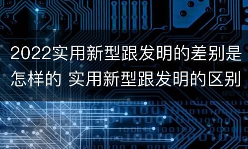 2022实用新型跟发明的差别是怎样的 实用新型跟发明的区别