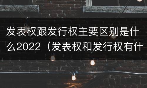 发表权跟发行权主要区别是什么2022（发表权和发行权有什么区别）