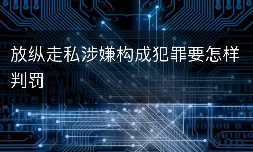 放纵走私涉嫌构成犯罪要怎样判罚