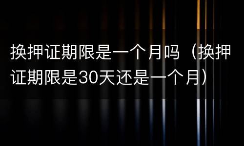 换押证期限是一个月吗（换押证期限是30天还是一个月）