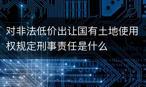 对非法低价出让国有土地使用权规定刑事责任是什么