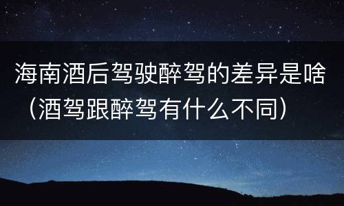 海南酒后驾驶醉驾的差异是啥（酒驾跟醉驾有什么不同）